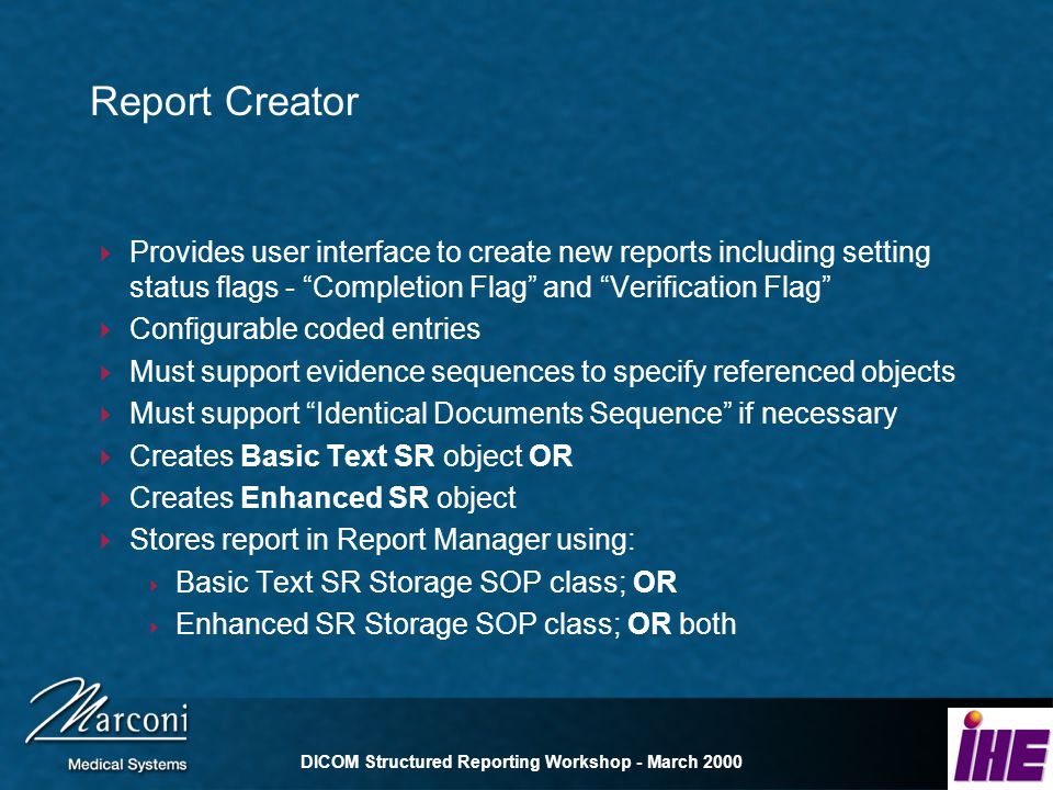 DICOM Structured Reporting Workshop - March 2000 Report Creator Provides user interface to create new reports including setting status flags - Completion Flag and Verification Flag Configurable coded entries Must support evidence sequences to specify referenced objects Must support Identical Documents Sequence if necessary Creates Basic Text SR object OR Creates Enhanced SR object Stores report in Report Manager using: Basic Text SR Storage SOP class; OR Enhanced SR Storage SOP class; OR both