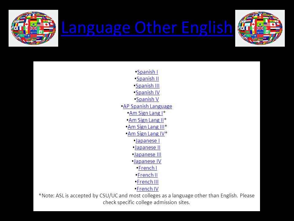 Language Other English Spanish I Spanish II Spanish III Spanish IV Spanish V AP Spanish Language Am Sign Lang I* Am Sign Lang I Am Sign Lang II* Am Sign Lang II Am Sign Lang III* Am Sign Lang III Am Sign Lang IV* Am Sign Lang IV Japanese I Japanese II Japanese III Japanese IV French I French II French III French IV *Note: ASL is accepted by CSU/UC and most colleges as a language other than English.