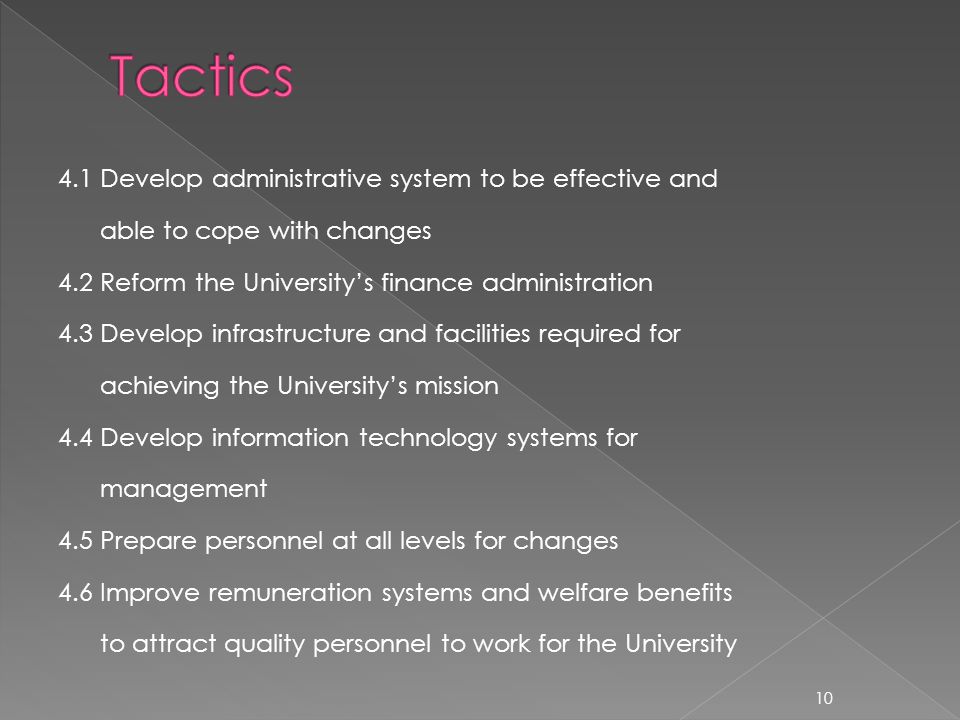 4.1 Develop administrative system to be effective and able to cope with changes 4.2 Reform the Universitys finance administration 4.3 Develop infrastructure and facilities required for achieving the Universitys mission 4.4 Develop information technology systems for management 4.5 Prepare personnel at all levels for changes 4.6 Improve remuneration systems and welfare benefits to attract quality personnel to work for the University 10