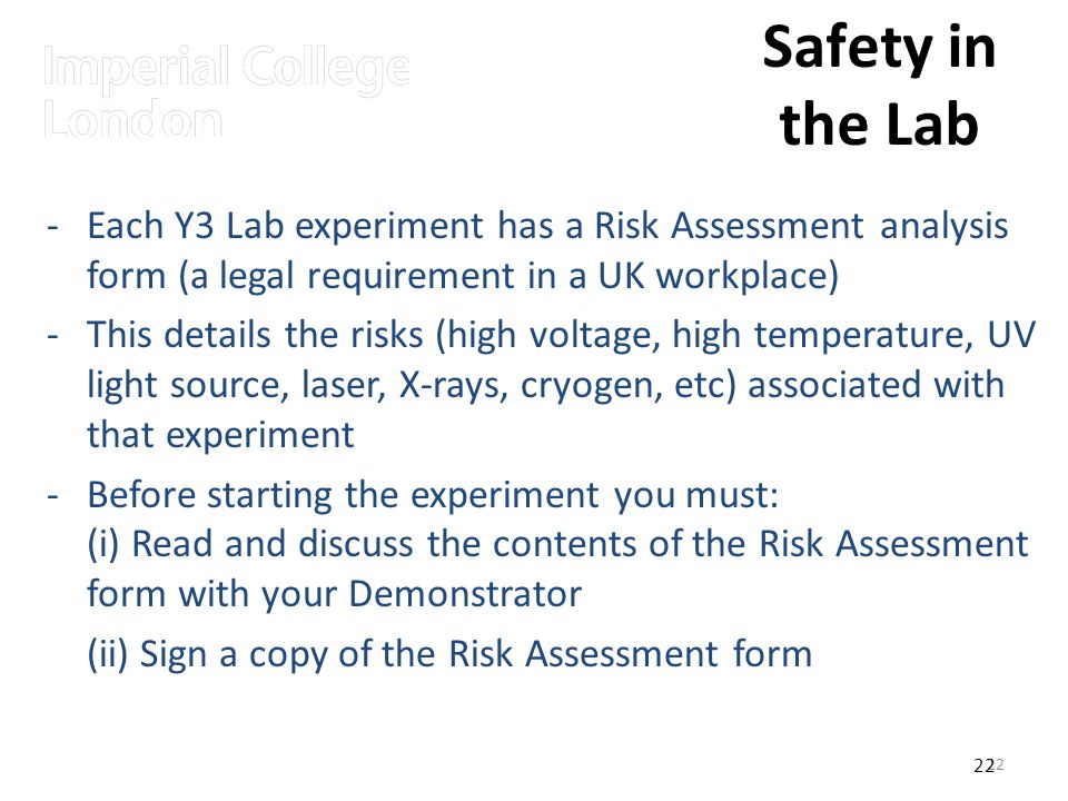 22 Safety in the Lab -Each Y3 Lab experiment has a Risk Assessment analysis form (a legal requirement in a UK workplace) -This details the risks (high voltage, high temperature, UV light source, laser, X-rays, cryogen, etc) associated with that experiment -Before starting the experiment you must: (i) Read and discuss the contents of the Risk Assessment form with your Demonstrator (ii) Sign a copy of the Risk Assessment form 22