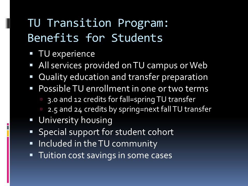 TU Transition Program: Benefits for Students TU experience All services provided on TU campus or Web Quality education and transfer preparation Possible TU enrollment in one or two terms 3.0 and 12 credits for fall=spring TU transfer 2.5 and 24 credits by spring=next fall TU transfer University housing Special support for student cohort Included in the TU community Tuition cost savings in some cases