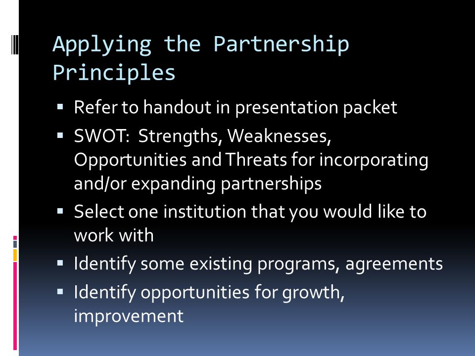 Applying the Partnership Principles Refer to handout in presentation packet SWOT: Strengths, Weaknesses, Opportunities and Threats for incorporating and/or expanding partnerships Select one institution that you would like to work with Identify some existing programs, agreements Identify opportunities for growth, improvement
