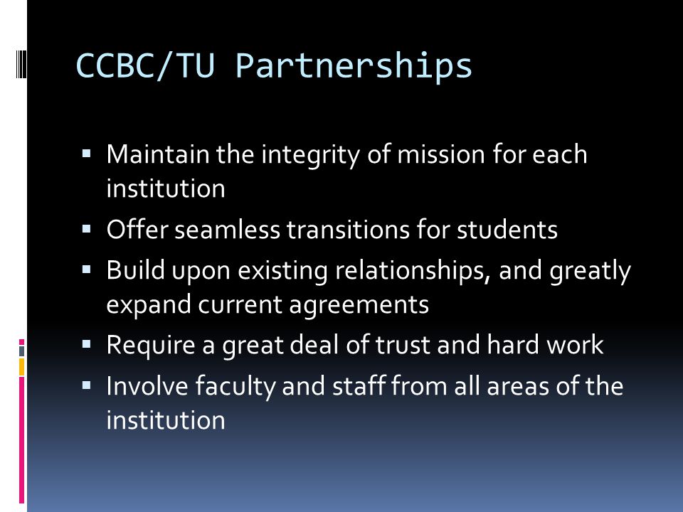 CCBC/TU Partnerships Maintain the integrity of mission for each institution Offer seamless transitions for students Build upon existing relationships, and greatly expand current agreements Require a great deal of trust and hard work Involve faculty and staff from all areas of the institution