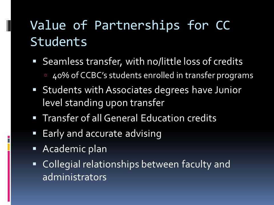 Value of Partnerships for CC Students Seamless transfer, with no/little loss of credits 40% of CCBCs students enrolled in transfer programs Students with Associates degrees have Junior level standing upon transfer Transfer of all General Education credits Early and accurate advising Academic plan Collegial relationships between faculty and administrators