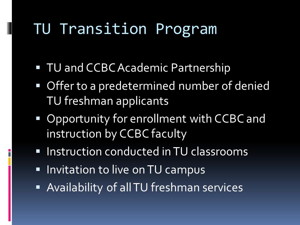TU Transition Program TU and CCBC Academic Partnership Offer to a predetermined number of denied TU freshman applicants Opportunity for enrollment with CCBC and instruction by CCBC faculty Instruction conducted in TU classrooms Invitation to live on TU campus Availability of all TU freshman services