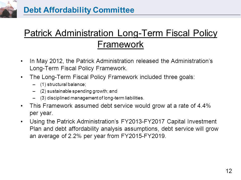 Debt Affordability Committee 12 Patrick Administration Long-Term Fiscal Policy Framework In May 2012, the Patrick Administration released the Administrations Long-Term Fiscal Policy Framework.