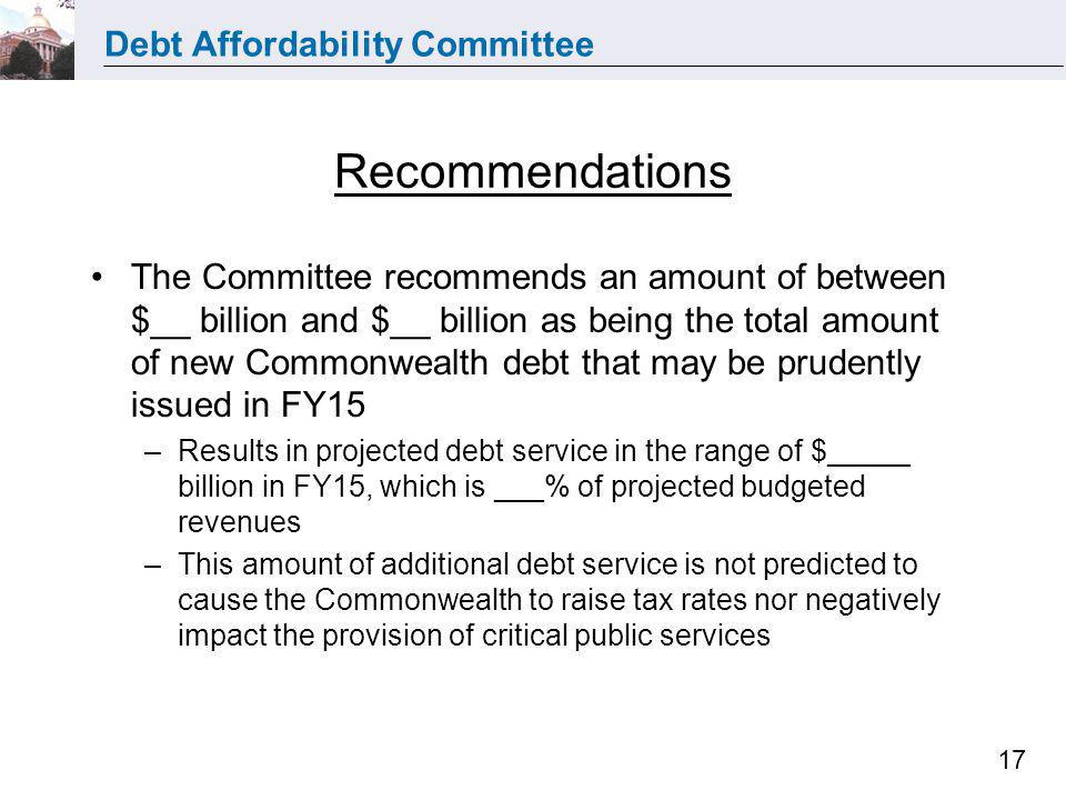 Debt Affordability Committee 17 Recommendations The Committee recommends an amount of between $__ billion and $__ billion as being the total amount of new Commonwealth debt that may be prudently issued in FY15 –Results in projected debt service in the range of $_____ billion in FY15, which is ___% of projected budgeted revenues –This amount of additional debt service is not predicted to cause the Commonwealth to raise tax rates nor negatively impact the provision of critical public services