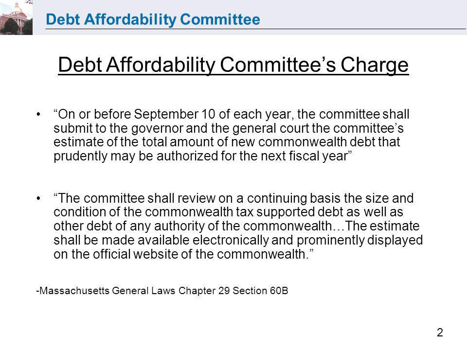 Debt Affordability Committee 2 On or before September 10 of each year, the committee shall submit to the governor and the general court the committees estimate of the total amount of new commonwealth debt that prudently may be authorized for the next fiscal year The committee shall review on a continuing basis the size and condition of the commonwealth tax supported debt as well as other debt of any authority of the commonwealth…The estimate shall be made available electronically and prominently displayed on the official website of the commonwealth.