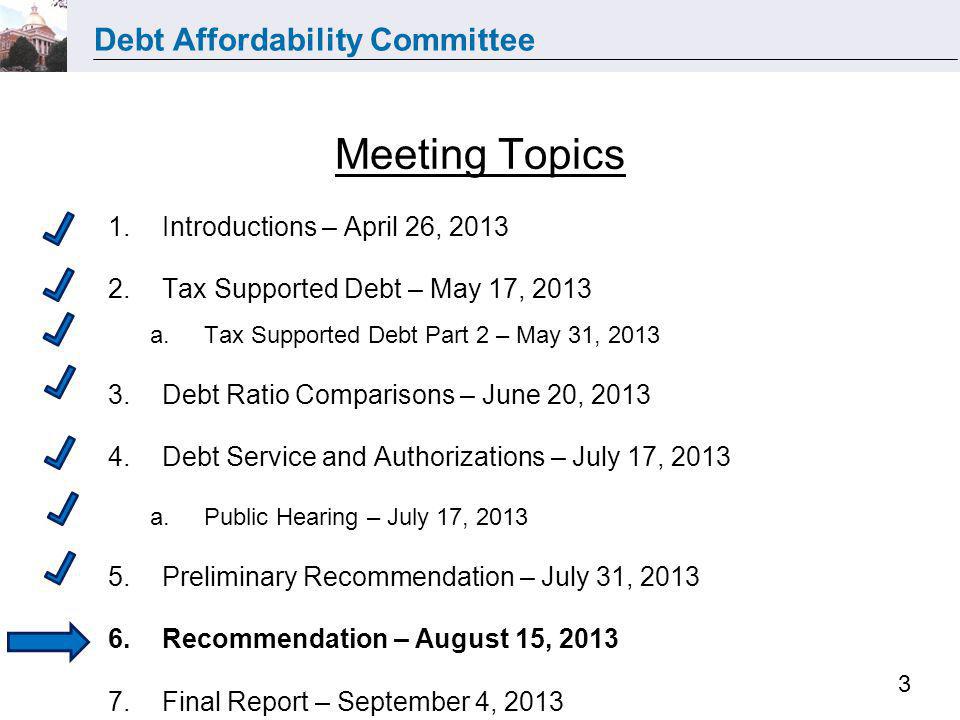 Debt Affordability Committee 3 Meeting Topics 1.Introductions – April 26, Tax Supported Debt – May 17, 2013 a.Tax Supported Debt Part 2 – May 31, Debt Ratio Comparisons – June 20, Debt Service and Authorizations – July 17, 2013 a.Public Hearing – July 17, Preliminary Recommendation – July 31, Recommendation – August 15, Final Report – September 4, 2013