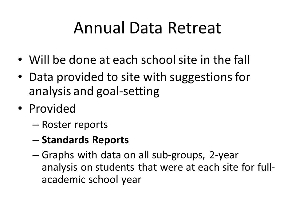 Annual Data Retreat Will be done at each school site in the fall Data provided to site with suggestions for analysis and goal-setting Provided – Roster reports – Standards Reports – Graphs with data on all sub-groups, 2-year analysis on students that were at each site for full- academic school year
