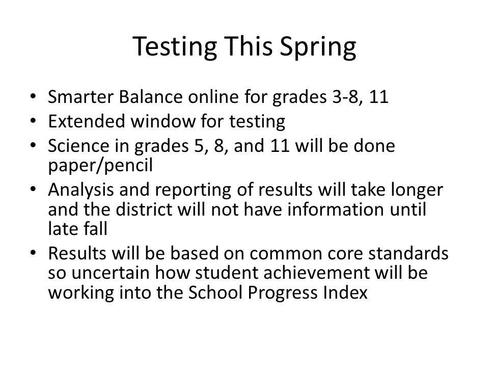 Testing This Spring Smarter Balance online for grades 3-8, 11 Extended window for testing Science in grades 5, 8, and 11 will be done paper/pencil Analysis and reporting of results will take longer and the district will not have information until late fall Results will be based on common core standards so uncertain how student achievement will be working into the School Progress Index
