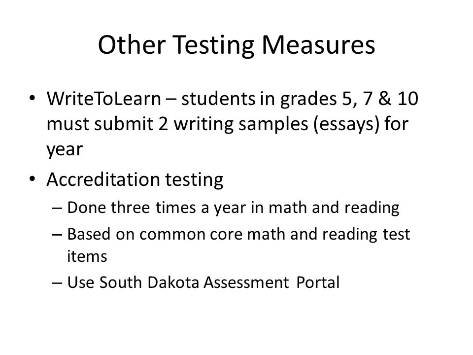 Other Testing Measures WriteToLearn – students in grades 5, 7 & 10 must submit 2 writing samples (essays) for year Accreditation testing – Done three times a year in math and reading – Based on common core math and reading test items – Use South Dakota Assessment Portal
