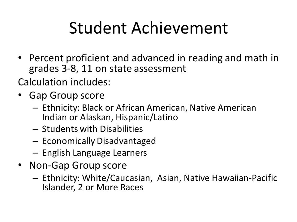 Student Achievement Percent proficient and advanced in reading and math in grades 3-8, 11 on state assessment Calculation includes: Gap Group score – Ethnicity: Black or African American, Native American Indian or Alaskan, Hispanic/Latino – Students with Disabilities – Economically Disadvantaged – English Language Learners Non-Gap Group score – Ethnicity: White/Caucasian, Asian, Native Hawaiian-Pacific Islander, 2 or More Races