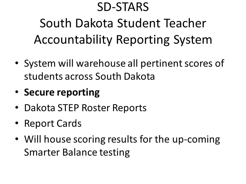 SD-STARS South Dakota Student Teacher Accountability Reporting System System will warehouse all pertinent scores of students across South Dakota Secure reporting Dakota STEP Roster Reports Report Cards Will house scoring results for the up-coming Smarter Balance testing