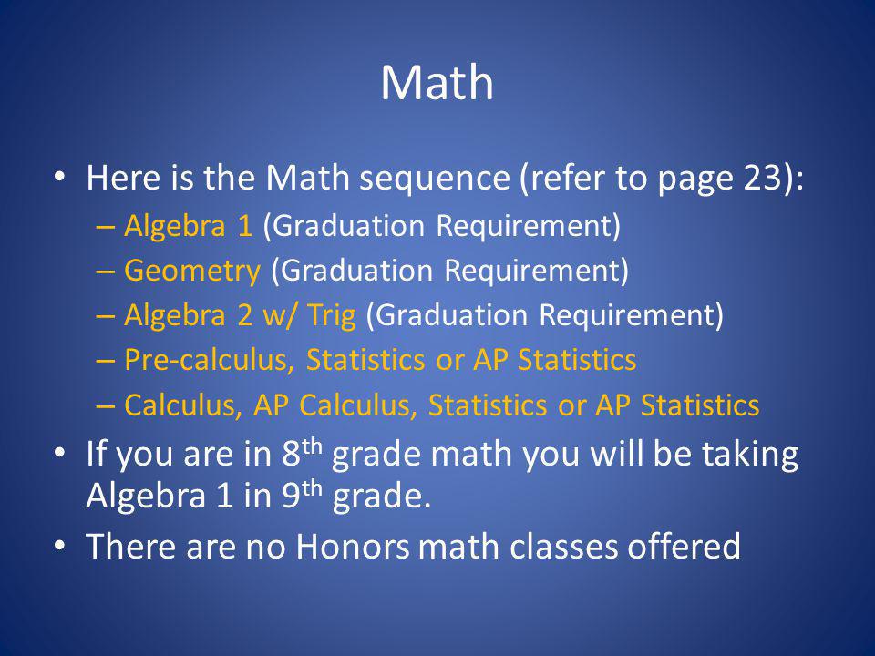 Math Here is the Math sequence (refer to page 23): – Algebra 1 (Graduation Requirement) – Geometry (Graduation Requirement) – Algebra 2 w/ Trig (Graduation Requirement) – Pre-calculus, Statistics or AP Statistics – Calculus, AP Calculus, Statistics or AP Statistics If you are in 8 th grade math you will be taking Algebra 1 in 9 th grade.