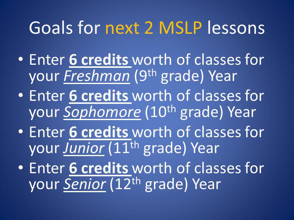 Goals for next 2 MSLP lessons Enter 6 credits worth of classes for your Freshman (9 th grade) Year Enter 6 credits worth of classes for your Sophomore (10 th grade) Year Enter 6 credits worth of classes for your Junior (11 th grade) Year Enter 6 credits worth of classes for your Senior (12 th grade) Year