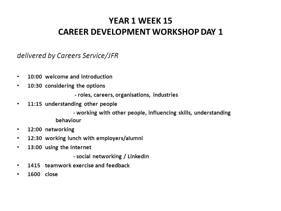 YEAR 1 WEEK 15 CAREER DEVELOPMENT WORKSHOP DAY 1 delivered by Careers Service/JFR 10:00welcome and introduction 10:30considering the options - roles, careers, organisations, industries 11:15understanding other people - working with other people, influencing skills, understanding behaviour 12:00networking 12:30working lunch with employers/alumni 13:00using the Internet - social networking / LinkedIn 1415teamwork exercise and feedback 1600close