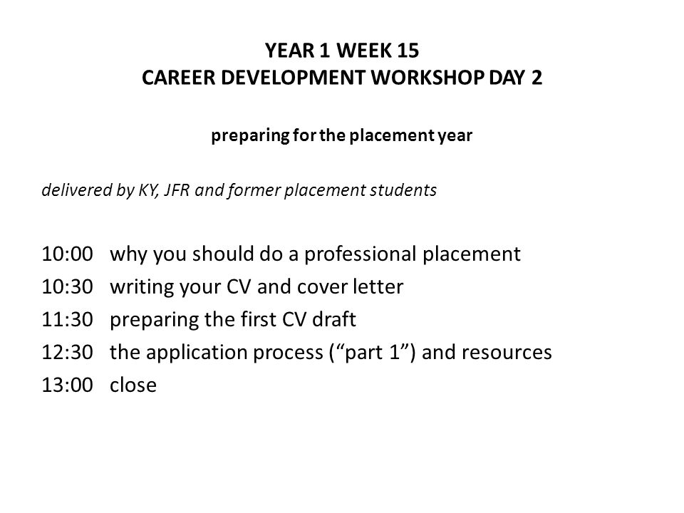 YEAR 1 WEEK 15 CAREER DEVELOPMENT WORKSHOP DAY 2 preparing for the placement year delivered by KY, JFR and former placement students 10:00 why you should do a professional placement 10:30writing your CV and cover letter 11:30preparing the first CV draft 12:30the application process (part 1) and resources 13:00close