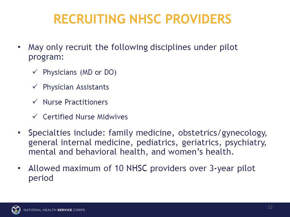 RECRUITING NHSC PROVIDERS 12 May only recruit the following disciplines under pilot program: Physicians (MD or DO) Physician Assistants Nurse Practitioners Certified Nurse Midwives Specialties include: family medicine, obstetrics/gynecology, general internal medicine, pediatrics, geriatrics, psychiatry, mental and behavioral health, and womens health.