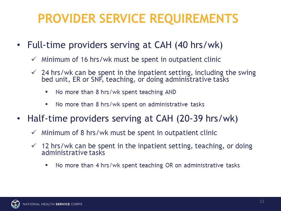 PROVIDER SERVICE REQUIREMENTS 13 Full-time providers serving at CAH (40 hrs/wk) Minimum of 16 hrs/wk must be spent in outpatient clinic 24 hrs/wk can be spent in the inpatient setting, including the swing bed unit, ER or SNF, teaching, or doing administrative tasks No more than 8 hrs/wk spent teaching AND No more than 8 hrs/wk spent on administrative tasks Half-time providers serving at CAH (20-39 hrs/wk) Minimum of 8 hrs/wk must be spent in outpatient clinic 12 hrs/wk can be spent in the inpatient setting, teaching, or doing administrative tasks No more than 4 hrs/wk spent teaching OR on administrative tasks