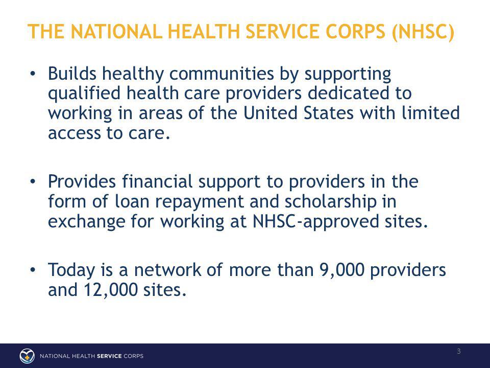 THE NATIONAL HEALTH SERVICE CORPS (NHSC) 3 Builds healthy communities by supporting qualified health care providers dedicated to working in areas of the United States with limited access to care.