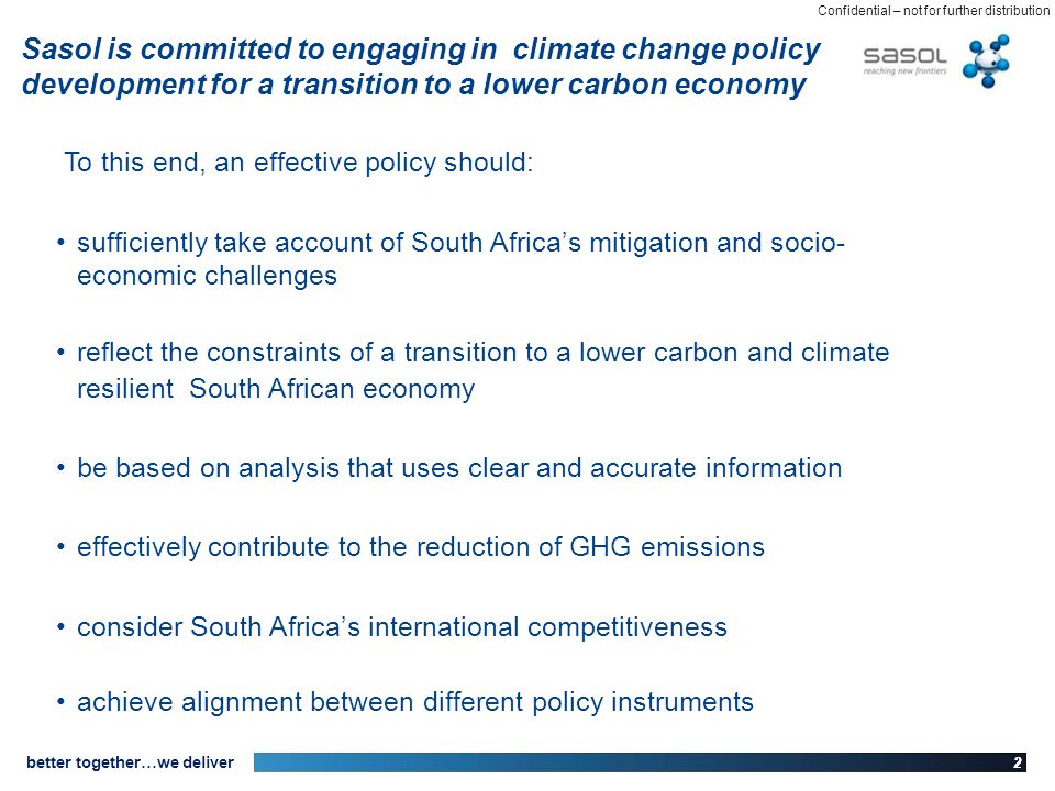 22 better together…we deliver Confidential – not for further distribution Sasol is committed to engaging in climate change policy development for a transition to a lower carbon economy To this end, an effective policy should: sufficiently take account of South Africas mitigation and socio- economic challenges reflect the constraints of a transition to a lower carbon and climate resilient South African economy be based on analysis that uses clear and accurate information effectively contribute to the reduction of GHG emissions consider South Africas international competitiveness achieve alignment between different policy instruments