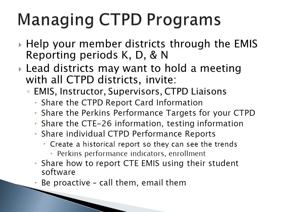 Help your member districts through the EMIS Reporting periods K, D, & N Lead districts may want to hold a meeting with all CTPD districts, invite: EMIS, Instructor, Supervisors, CTPD Liaisons Share the CTPD Report Card Information Share the Perkins Performance Targets for your CTPD Share the CTE-26 information, testing information Share individual CTPD Performance Reports Create a historical report so they can see the trends Perkins performance indicators, enrollment Share how to report CTE EMIS using their student software Be proactive – call them,  them
