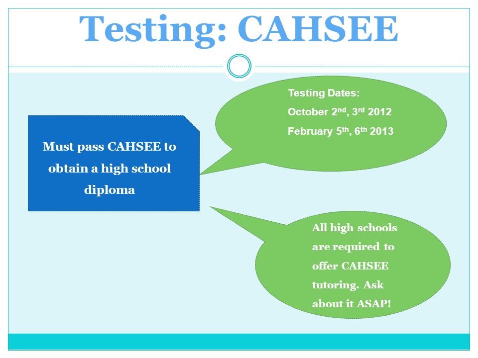 Testing: CAHSEE Must pass CAHSEE to obtain a high school diploma Testing Dates: October 2 nd, 3 rd 2012 February 5 th, 6 th 2013 All high schools are required to offer CAHSEE tutoring.