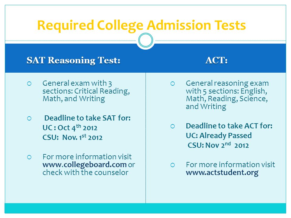 SAT Reasoning Test: ACT: General exam with 3 sections: Critical Reading, Math, and Writing Deadline to take SAT for: UC : Oct 4 th 2012 CSU: Nov.