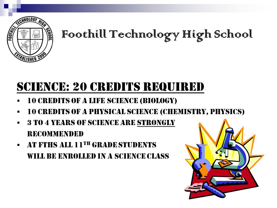 Foothill Technology High School SCIENCE: 20 credits REQUIRED 10 credits of a LIFE science (Biology) 10 credits of a PHYSICAL science (Chemistry, Physics) 3 to 4 years of science are Strongly recommended At FTHS all 11 th grade students will be enrolled in a science class