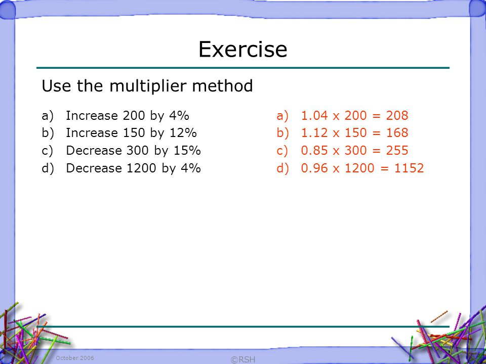 October 2006 ©RSH Exercise Use the multiplier method a)1.04 x 200 = 208 b)1.12 x 150 = 168 c)0.85 x 300 = 255 d)0.96 x 1200 = 1152 a)Increase 200 by 4% b)Increase 150 by 12% c)Decrease 300 by 15% d)Decrease 1200 by 4%