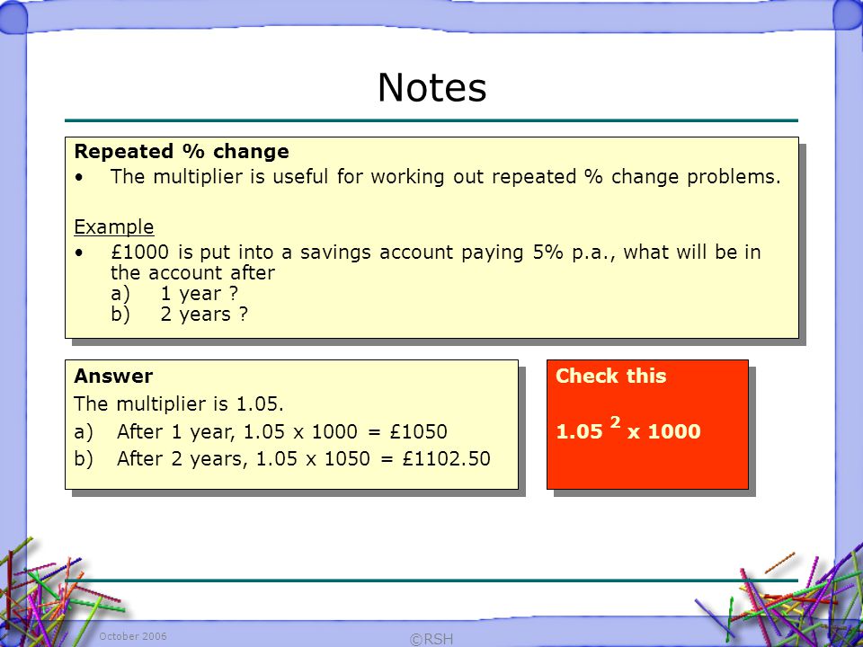 October 2006 ©RSH Repeated % change The multiplier is useful for working out repeated % change problems.