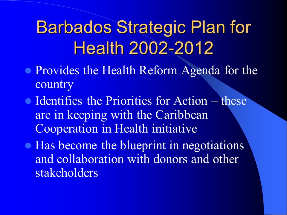 Barbados Strategic Plan for Health Provides the Health Reform Agenda for the country Identifies the Priorities for Action – these are in keeping with the Caribbean Cooperation in Health initiative Has become the blueprint in negotiations and collaboration with donors and other stakeholders