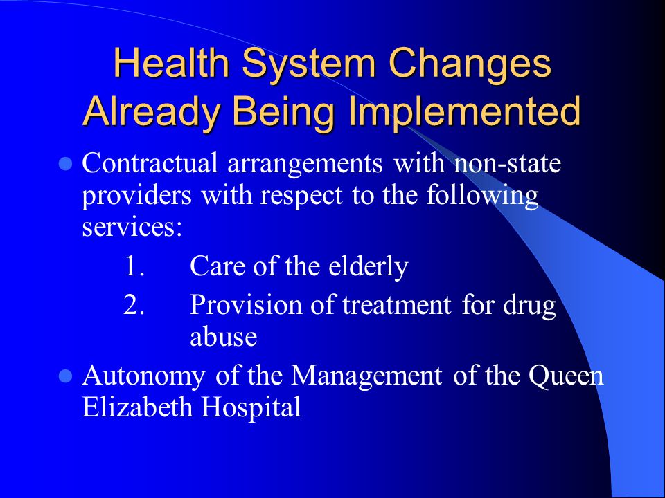Health System Changes Already Being Implemented Contractual arrangements with non-state providers with respect to the following services: 1.Care of the elderly 2.Provision of treatment for drug abuse Autonomy of the Management of the Queen Elizabeth Hospital