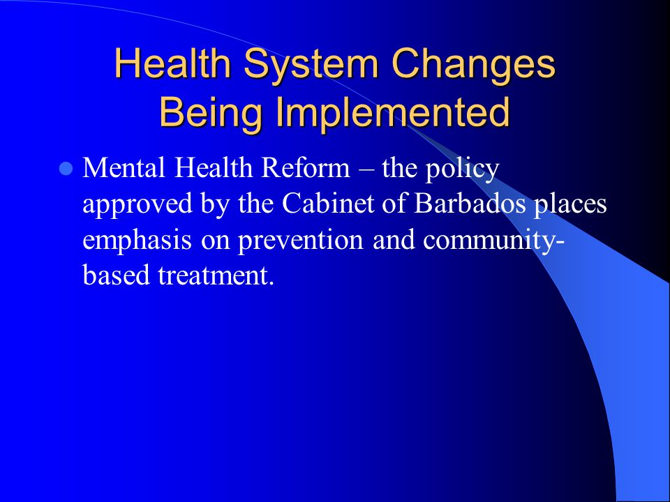 Health System Changes Being Implemented Mental Health Reform – the policy approved by the Cabinet of Barbados places emphasis on prevention and community- based treatment.