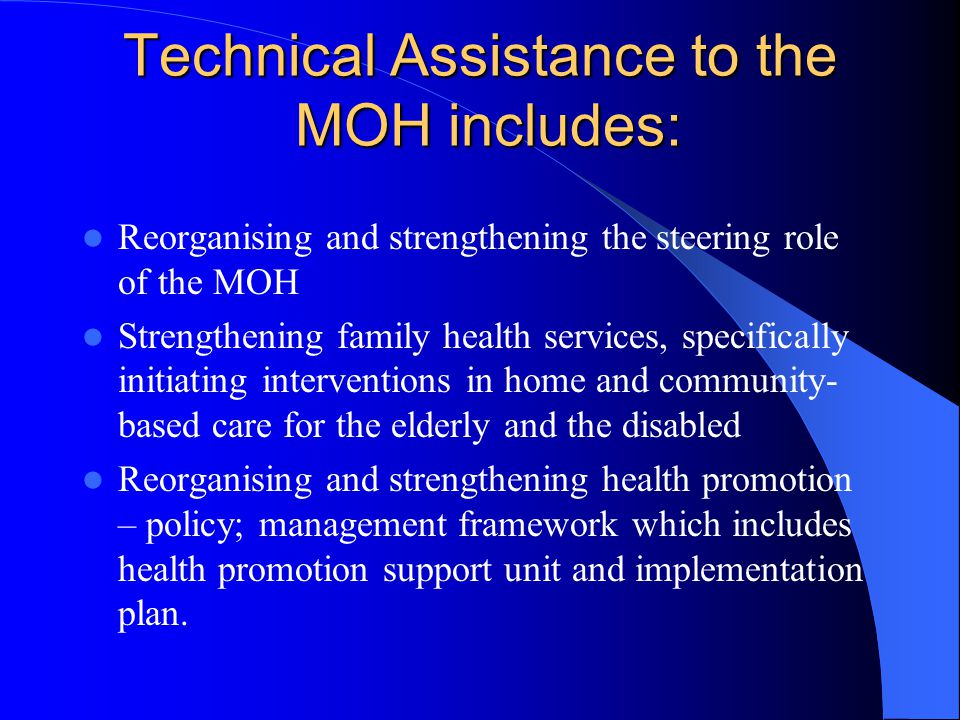 Technical Assistance to the MOH includes: Reorganising and strengthening the steering role of the MOH Strengthening family health services, specifically initiating interventions in home and community- based care for the elderly and the disabled Reorganising and strengthening health promotion – policy; management framework which includes health promotion support unit and implementation plan.