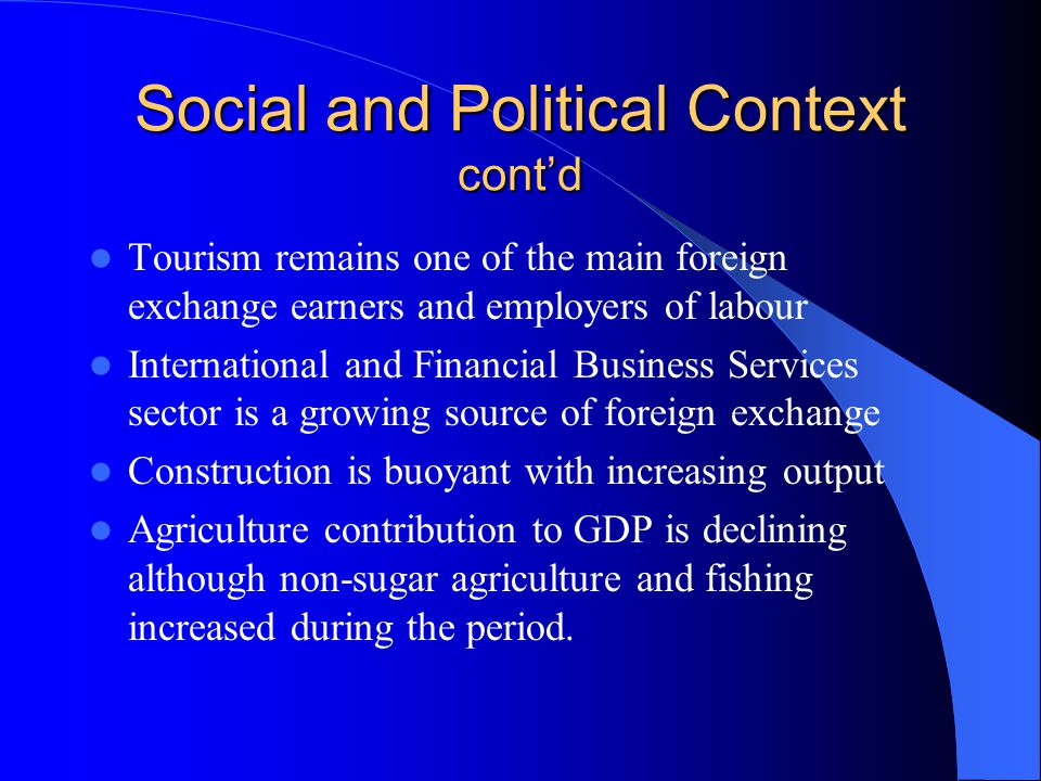 Social and Political Context contd Tourism remains one of the main foreign exchange earners and employers of labour International and Financial Business Services sector is a growing source of foreign exchange Construction is buoyant with increasing output Agriculture contribution to GDP is declining although non-sugar agriculture and fishing increased during the period.