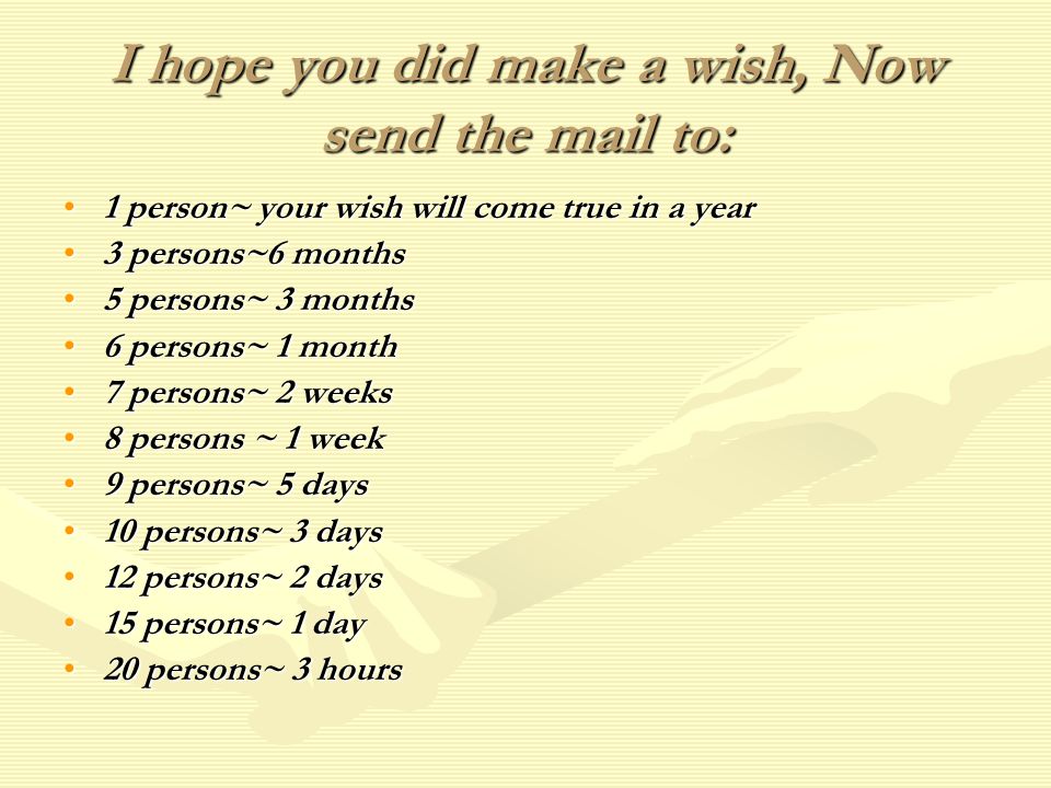 I hope you did make a wish, Now send the mail to: 1 person~ your wish will come true in a year 3 persons~6 months 5 persons~ 3 months 6 persons~ 1 month 7 persons~ 2 weeks 8 persons ~ 1 week 9 persons~ 5 days 10 persons~ 3 days 12 persons~ 2 days 15 persons~ 1 day 20 persons~ 3 hours