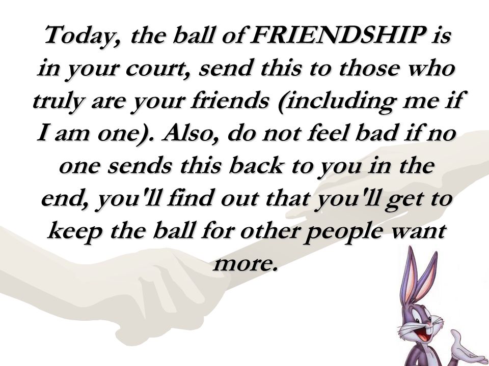 Today, the ball of FRIENDSHIP is in your court, send this to those who truly are your friends (including me if I am one).