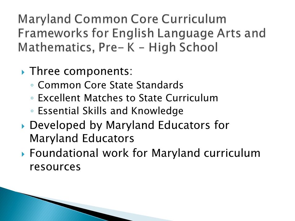 Three components: Common Core State Standards Excellent Matches to State Curriculum Essential Skills and Knowledge Developed by Maryland Educators for Maryland Educators Foundational work for Maryland curriculum resources