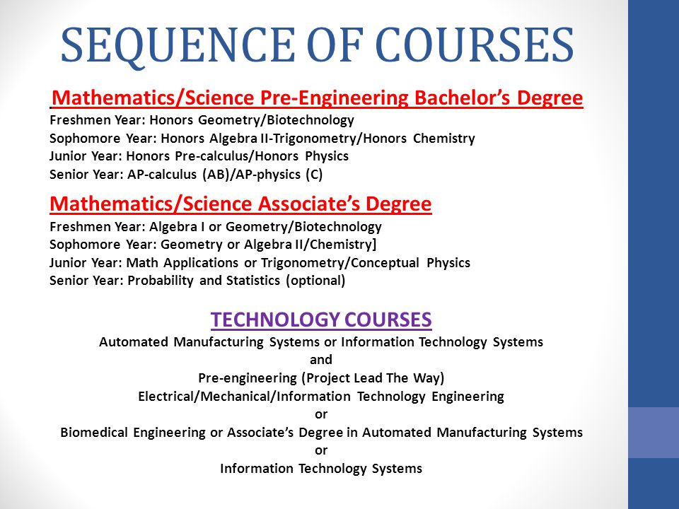SEQUENCE OF COURSES Mathematics/Science Pre-Engineering Bachelors Degree Freshmen Year: Honors Geometry/Biotechnology Sophomore Year: Honors Algebra II-Trigonometry/Honors Chemistry Junior Year: Honors Pre-calculus/Honors Physics Senior Year: AP-calculus (AB)/AP-physics (C) Mathematics/Science Associates Degree Freshmen Year: Algebra I or Geometry/Biotechnology Sophomore Year: Geometry or Algebra II/Chemistry] Junior Year: Math Applications or Trigonometry/Conceptual Physics Senior Year: Probability and Statistics (optional) TECHNOLOGY COURSES Automated Manufacturing Systems or Information Technology Systems and Pre-engineering (Project Lead The Way) Electrical/Mechanical/Information Technology Engineering or Biomedical Engineering or Associates Degree in Automated Manufacturing Systems or Information Technology Systems