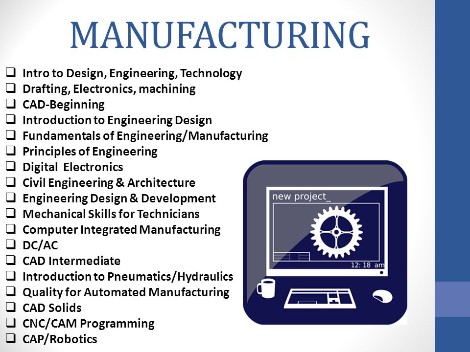 MANUFACTURING Intro to Design, Engineering, Technology Drafting, Electronics, machining CAD-Beginning Introduction to Engineering Design Fundamentals of Engineering/Manufacturing Principles of Engineering Digital Electronics Civil Engineering & Architecture Engineering Design & Development Mechanical Skills for Technicians Computer Integrated Manufacturing DC/AC CAD Intermediate Introduction to Pneumatics/Hydraulics Quality for Automated Manufacturing CAD Solids CNC/CAM Programming CAP/Robotics