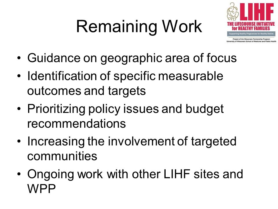 Remaining Work Guidance on geographic area of focus Identification of specific measurable outcomes and targets Prioritizing policy issues and budget recommendations Increasing the involvement of targeted communities Ongoing work with other LIHF sites and WPP