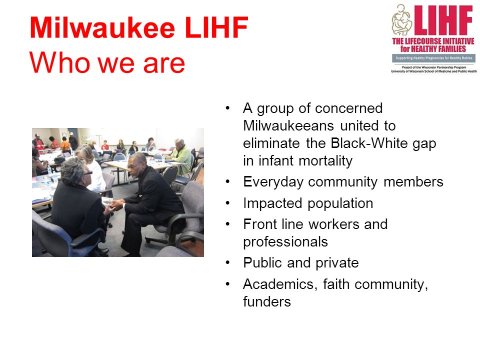 Milwaukee LIHF Who we are A group of concerned Milwaukeeans united to eliminate the Black-White gap in infant mortality Everyday community members Impacted population Front line workers and professionals Public and private Academics, faith community, funders