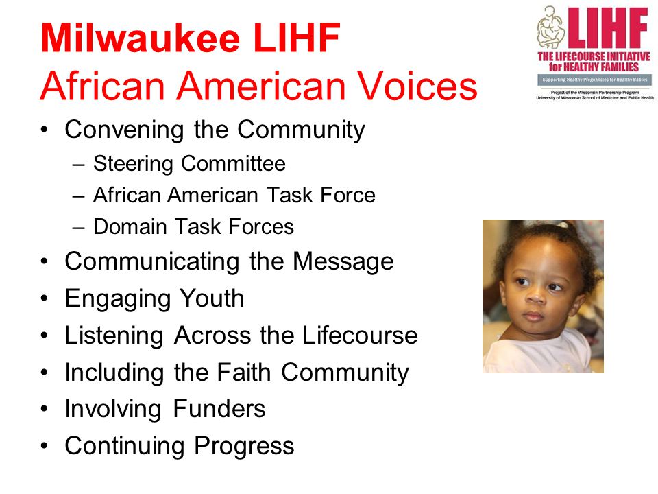 Milwaukee LIHF African American Voices Convening the Community –Steering Committee –African American Task Force –Domain Task Forces Communicating the Message Engaging Youth Listening Across the Lifecourse Including the Faith Community Involving Funders Continuing Progress