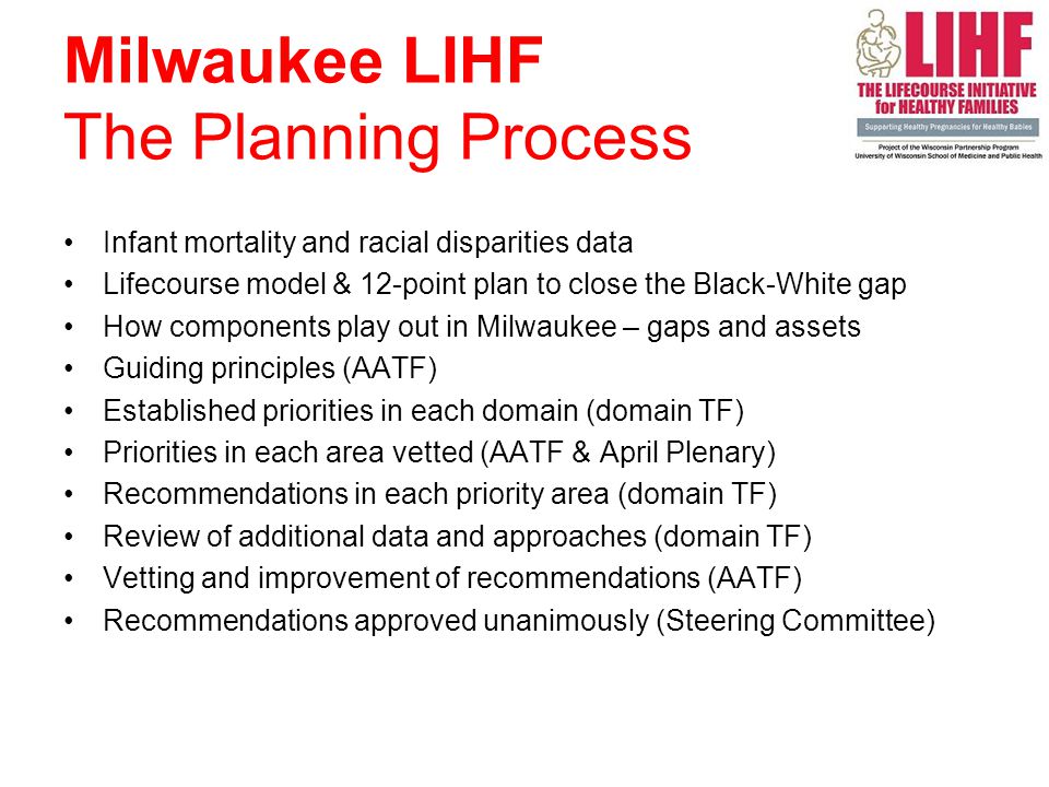 Infant mortality and racial disparities data Lifecourse model & 12-point plan to close the Black-White gap How components play out in Milwaukee – gaps and assets Guiding principles (AATF) Established priorities in each domain (domain TF) Priorities in each area vetted (AATF & April Plenary) Recommendations in each priority area (domain TF) Review of additional data and approaches (domain TF) Vetting and improvement of recommendations (AATF) Recommendations approved unanimously (Steering Committee) Milwaukee LIHF The Planning Process
