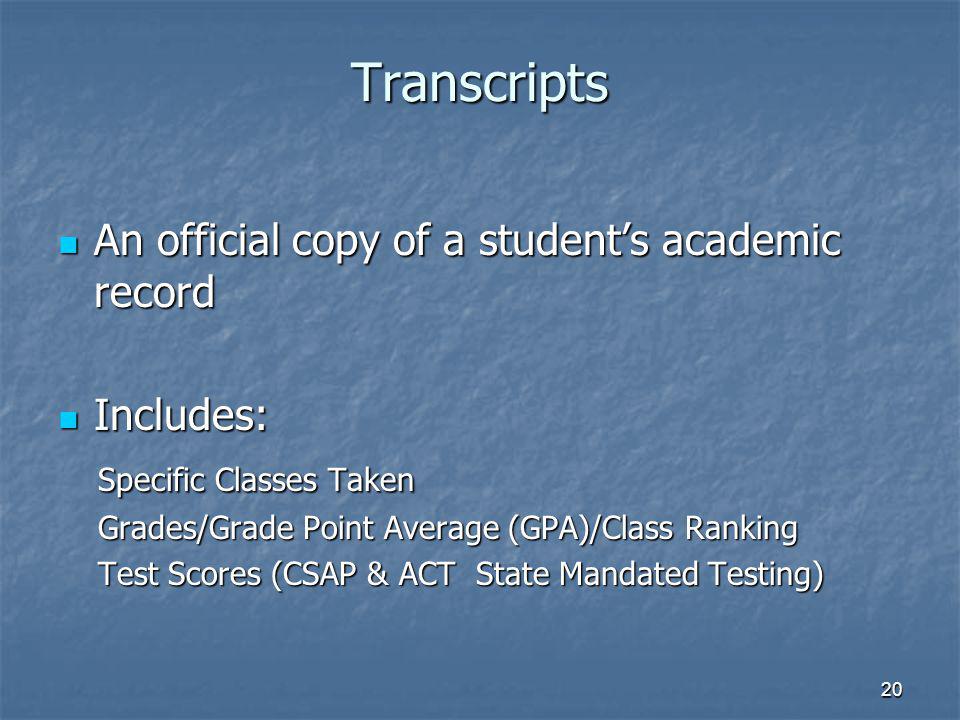 20 Transcripts An official copy of a students academic record An official copy of a students academic record Includes: Includes: Specific Classes Taken Specific Classes Taken Grades/Grade Point Average (GPA)/Class Ranking Grades/Grade Point Average (GPA)/Class Ranking Test Scores (CSAP & ACT State Mandated Testing) Test Scores (CSAP & ACT State Mandated Testing)