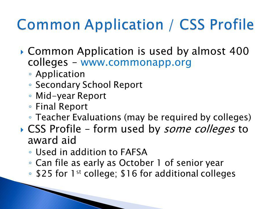 Common Application is used by almost 400 colleges –   Application Secondary School Report Mid-year Report Final Report Teacher Evaluations (may be required by colleges) CSS Profile – form used by some colleges to award aid Used in addition to FAFSA Can file as early as October 1 of senior year $25 for 1 st college; $16 for additional colleges
