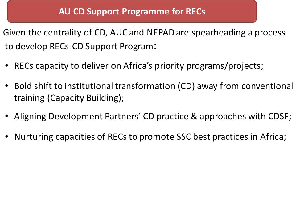 Given the centrality of CD, AUC and NEPAD are spearheading a process to develop RECs-CD Support Program : RECs capacity to deliver on Africas priority programs/projects; Bold shift to institutional transformation (CD) away from conventional training (Capacity Building); Aligning Development Partners CD practice & approaches with CDSF; Nurturing capacities of RECs to promote SSC best practices in Africa; AU CD Support Programme for RECs