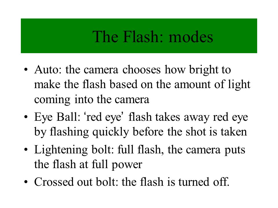 The Flash: modes Auto: the camera chooses how bright to make the flash based on the amount of light coming into the camera Eye Ball: red eye flash takes away red eye by flashing quickly before the shot is taken Lightening bolt: full flash, the camera puts the flash at full power Crossed out bolt: the flash is turned off.